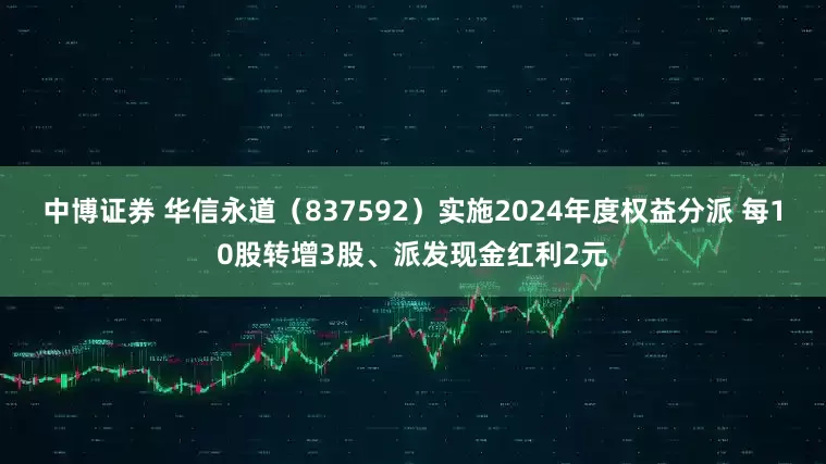中博证券 华信永道（837592）实施2024年度权益分派 每10股转增3股、派发现金红利2元