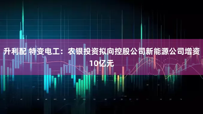 升利配 特变电工：农银投资拟向控股公司新能源公司增资10亿元