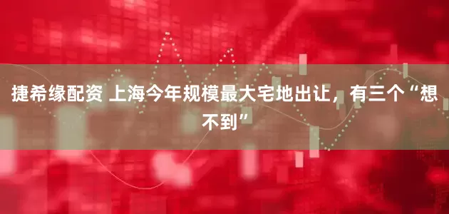 捷希缘配资 上海今年规模最大宅地出让，有三个“想不到”