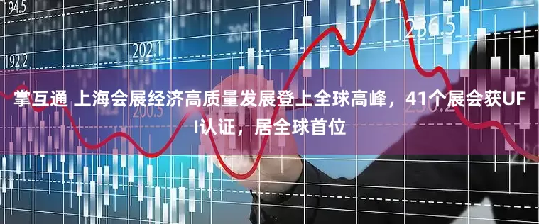 掌互通 上海会展经济高质量发展登上全球高峰，41个展会获UFI认证，居全球首位