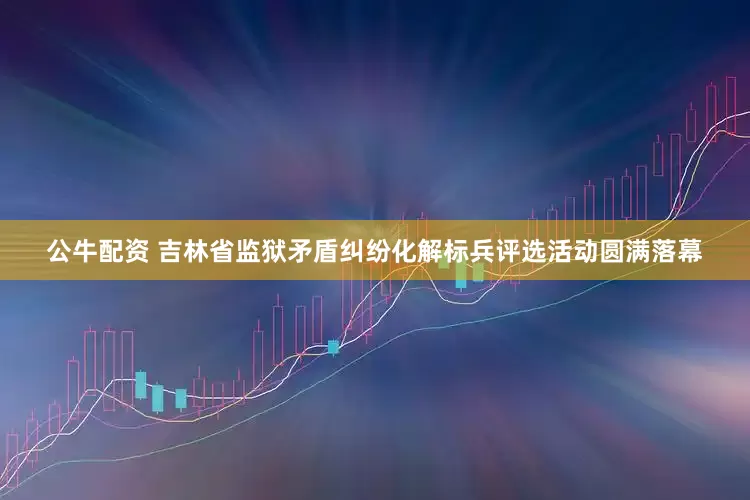 公牛配资 吉林省监狱矛盾纠纷化解标兵评选活动圆满落幕
