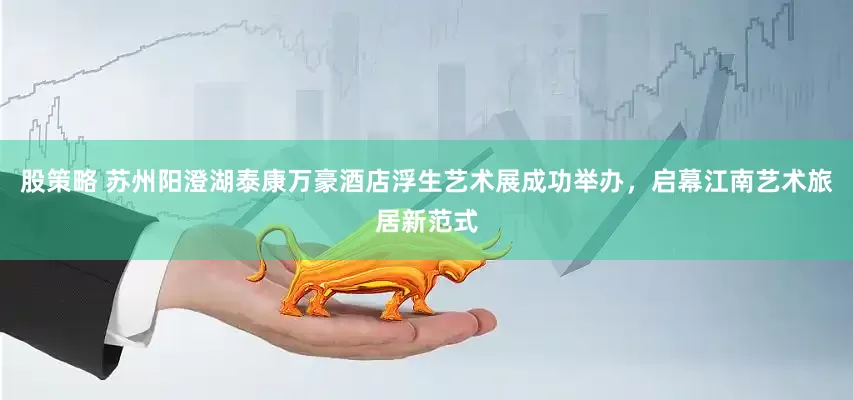 股策略 苏州阳澄湖泰康万豪酒店浮生艺术展成功举办，启幕江南艺术旅居新范式