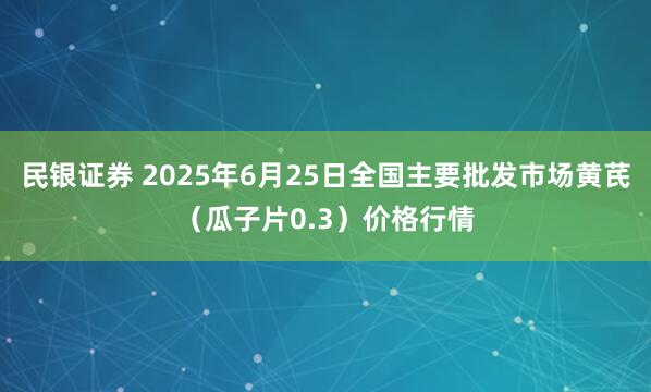民银证券 2025年6月25日全国主要批发市场黄芪（瓜子片0.3）价格行情