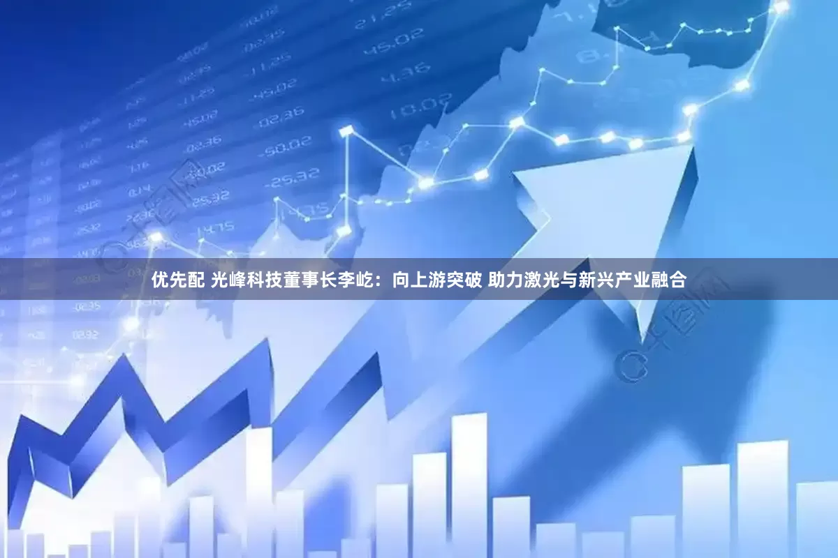优先配 光峰科技董事长李屹：向上游突破 助力激光与新兴产业融合
