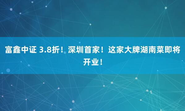 富鑫中证 3.8折！深圳首家！这家大牌湖南菜即将开业！