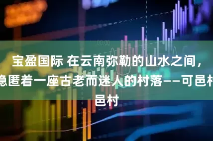 宝盈国际 在云南弥勒的山水之间，隐匿着一座古老而迷人的村落——可邑村