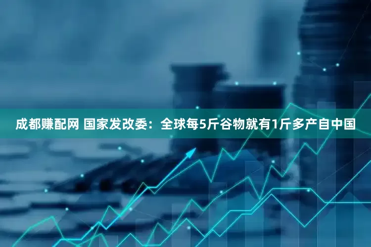 成都赚配网 国家发改委：全球每5斤谷物就有1斤多产自中国