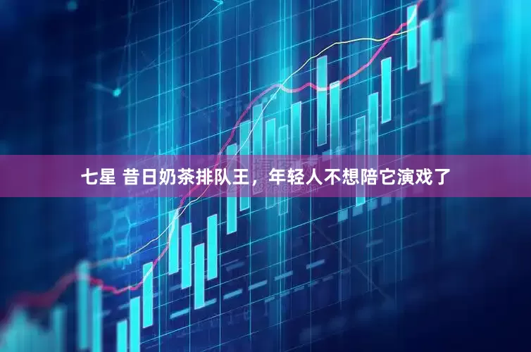 七星 昔日奶茶排队王，年轻人不想陪它演戏了