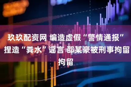 玖玖配资网 编造虚假“警情通报” 捏造“粪水”谣言 邵某豪被刑事拘留