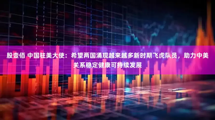 股壹佰 中国驻美大使：希望两国涌现越来越多新时期飞虎队员，助力中美关系稳定健康可持续发展