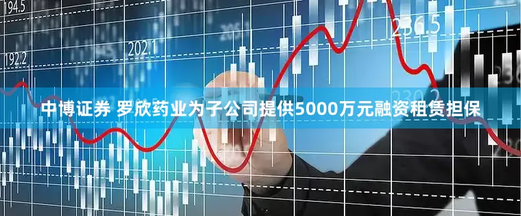 中博证券 罗欣药业为子公司提供5000万元融资租赁担保