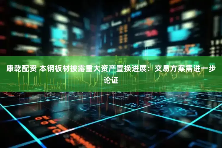 康乾配资 本钢板材披露重大资产置换进展：交易方案需进一步论证