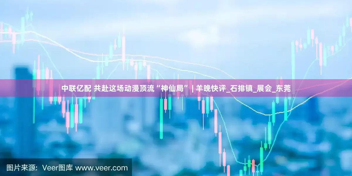 中联亿配 共赴这场动漫顶流“神仙局” | 羊晚快评_石排镇_展会_东莞