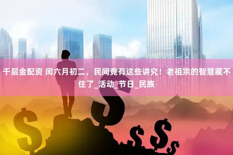 千层金配资 闰六月初二，民间竟有这些讲究！老祖宗的智慧藏不住了_活动_节日_民族