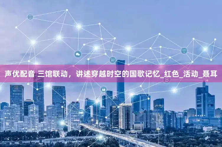 声优配音 三馆联动，讲述穿越时空的国歌记忆_红色_活动_聂耳