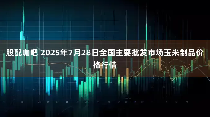 股配咖吧 2025年7月28日全国主要批发市场玉米制品价格行情