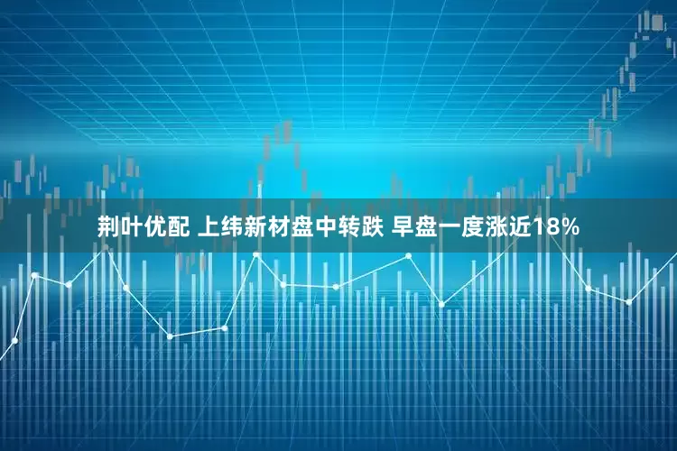 荆叶优配 上纬新材盘中转跌 早盘一度涨近18%