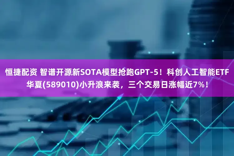 恒捷配资 智谱开源新SOTA模型抢跑GPT-5！科创人工智能ETF华夏(589010)小升浪来袭，三个交易日涨幅近7%！