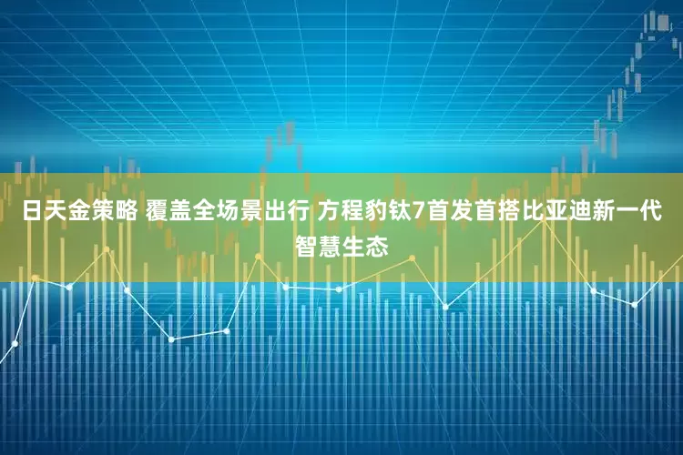 日天金策略 覆盖全场景出行 方程豹钛7首发首搭比亚迪新一代智慧生态