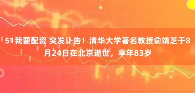 51我要配资 突发讣告！清华大学著名教授俞靖芝于8月24日在北京逝世，享年83岁
