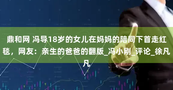 鼎和网 冯导18岁的女儿在妈妈的陪同下首走红毯，网友：亲生的爸爸的翻版_冯小刚_评论_徐凡