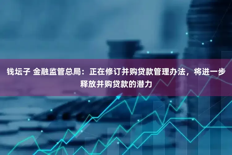 钱坛子 金融监管总局：正在修订并购贷款管理办法，将进一步释放并购贷款的潜力