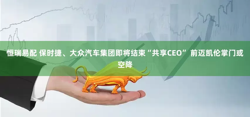 恒瑞易配 保时捷、大众汽车集团即将结束“共享CEO” 前迈凯伦掌门或空降
