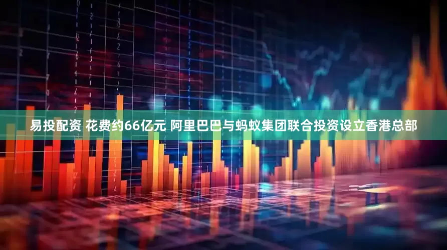 易投配资 花费约66亿元 阿里巴巴与蚂蚁集团联合投资设立香港总部
