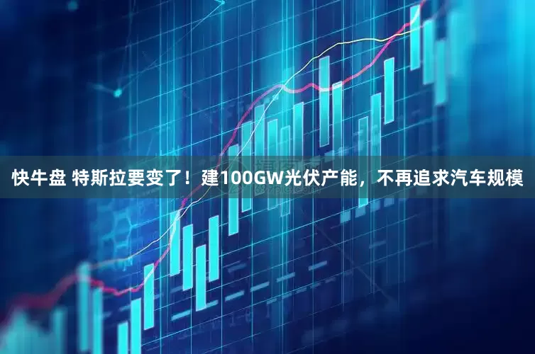 快牛盘 特斯拉要变了！建100GW光伏产能，不再追求汽车规模