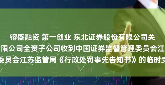 镕盛融资 第一创业 东北证券股份有限公司关于第一创业证券股份有限公司全资子公司收到中国证券监督管理委员会江苏监管局《行政处罚事先告知书》的临时受托管理事务报告