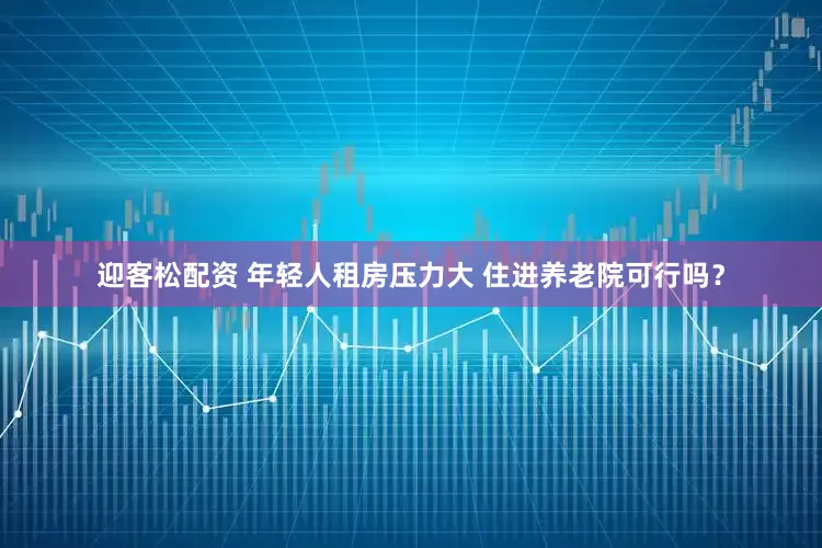 迎客松配资 年轻人租房压力大 住进养老院可行吗？